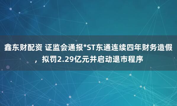 鑫东财配资 证监会通报*ST东通连续四年财务造假，拟罚2.29亿元并启动退市程序