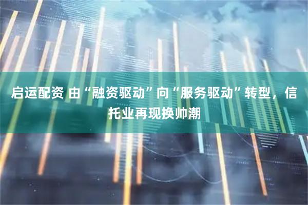 启运配资 由“融资驱动”向“服务驱动”转型，信托业再现换帅潮
