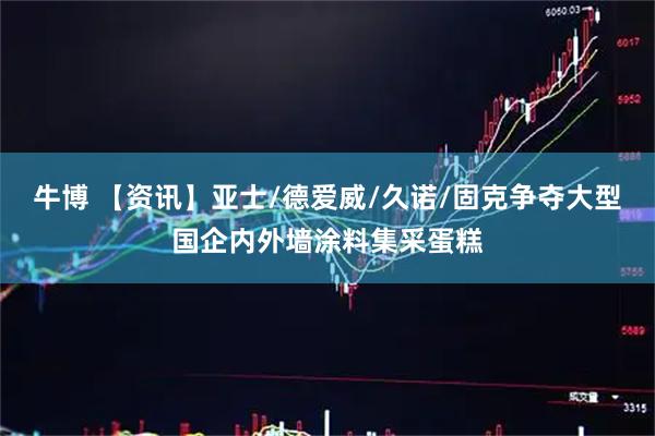 牛博 【资讯】亚士/德爱威/久诺/固克争夺大型国企内外墙涂料集采蛋糕