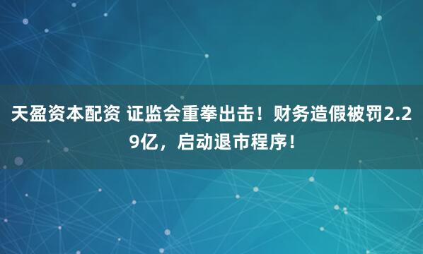 天盈资本配资 证监会重拳出击！财务造假被罚2.29亿，启动退市程序！