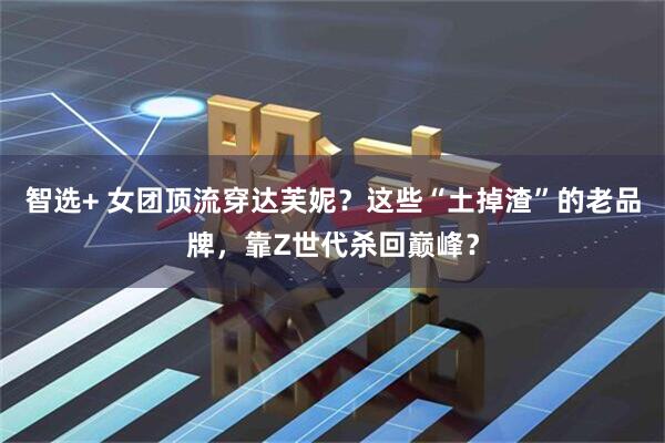 智选+ 女团顶流穿达芙妮？这些“土掉渣”的老品牌，靠Z世代杀回巅峰？
