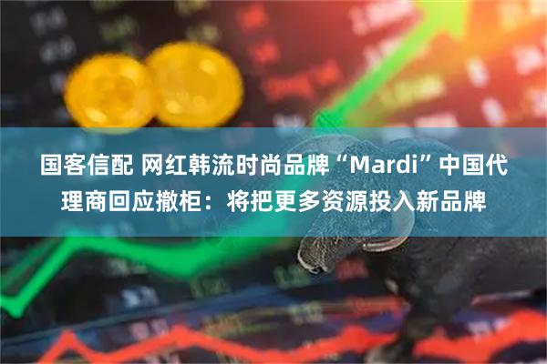国客信配 网红韩流时尚品牌“Mardi”中国代理商回应撤柜：将把更多资源投入新品牌