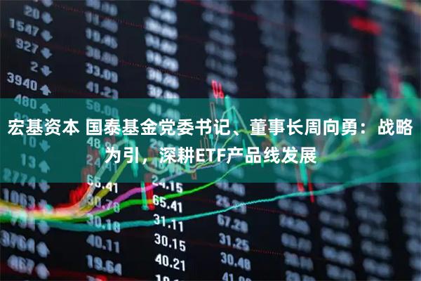 宏基资本 国泰基金党委书记、董事长周向勇：战略为引，深耕ETF产品线发展