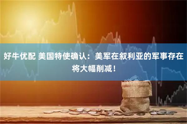 好牛优配 美国特使确认：美军在叙利亚的军事存在将大幅削减！