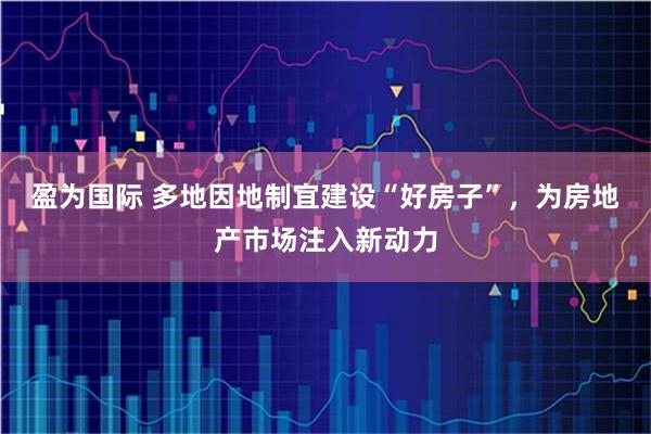盈为国际 多地因地制宜建设“好房子”，为房地产市场注入新动力
