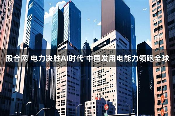 股合网 电力决胜AI时代 中国发用电能力领跑全球