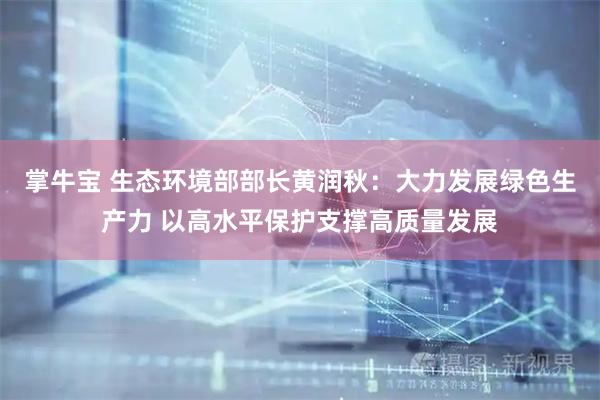 掌牛宝 生态环境部部长黄润秋：大力发展绿色生产力 以高水平保护支撑高质量发展