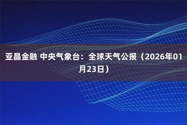 亚晶金融 中央气象台：全球天气公报（2026年01月23日）