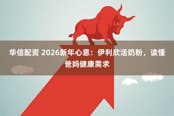 华信配资 2026新年心意：伊利欣活奶粉，读懂爸妈健康需求