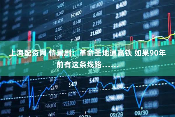 上海配资网 情景剧：革命圣地通高铁 如果90年前有这条线路……