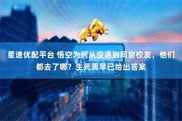 星速优配平台 悟空为何从没遇到同窗校友，他们都去了哪？生死簿早已给出答案