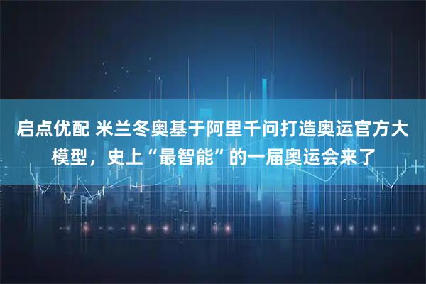 启点优配 米兰冬奥基于阿里千问打造奥运官方大模型，史上“最智能”的一届奥运会来了