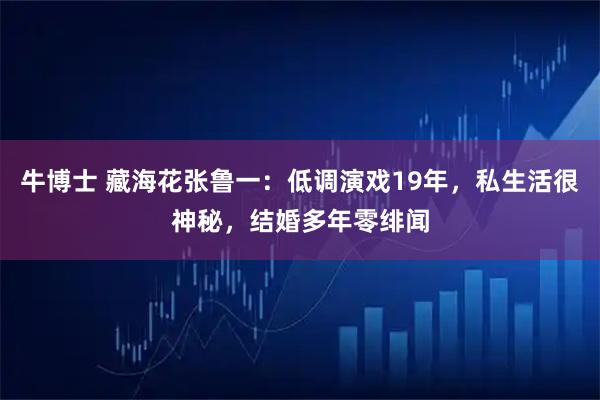 牛博士 藏海花张鲁一：低调演戏19年，私生活很神秘，结婚多年零绯闻