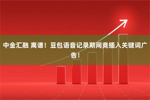 中金汇融 离谱！豆包语音记录期间竟插入关键词广告！