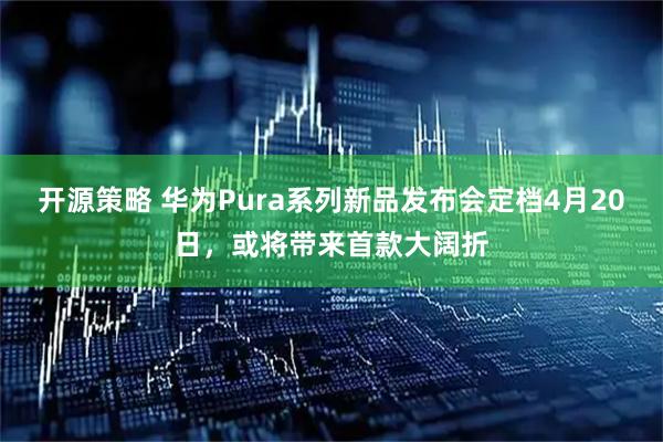 开源策略 华为Pura系列新品发布会定档4月20日，或将带来首款大阔折